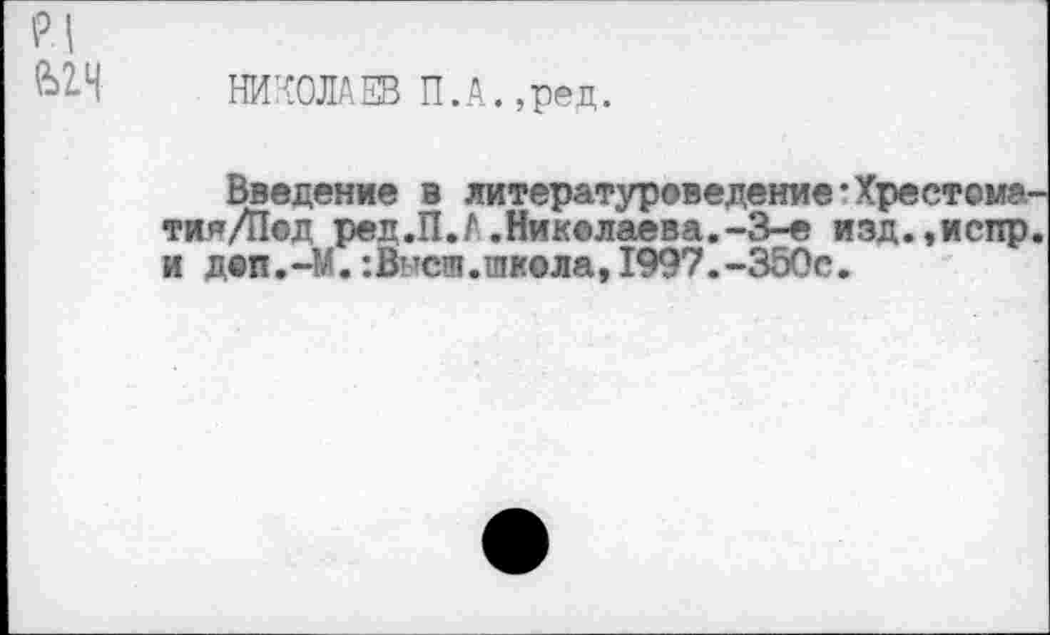 ﻿р| ьгч
НИКОЛАЕВ П.А.,ред.
Введение в литературоведение’Хрестома тия/Пед ред.П.А.Николаева.-3-е изд.,испр и деп. -М.:Выея. школа, 1997. -350с.